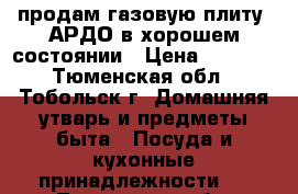 продам газовую плиту  АРДО в хорошем состоянии › Цена ­ 6 000 - Тюменская обл., Тобольск г. Домашняя утварь и предметы быта » Посуда и кухонные принадлежности   . Тюменская обл.,Тобольск г.